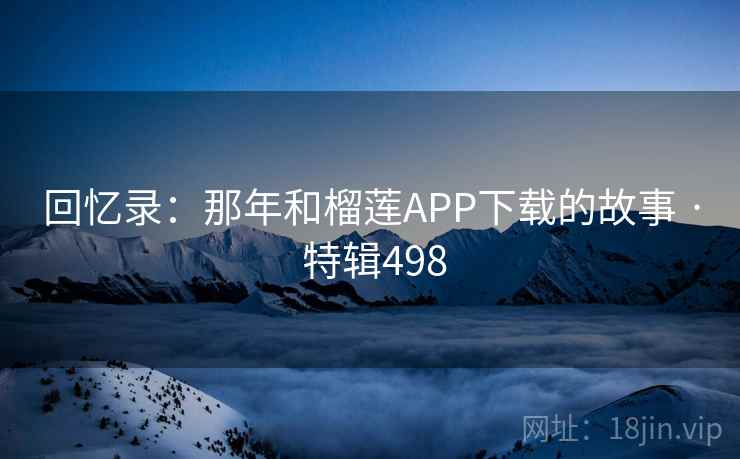 回忆录：那年和榴莲APP下载的故事 · 特辑498