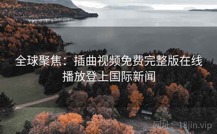 全球聚焦：插曲视频免费完整版在线播放登上国际新闻