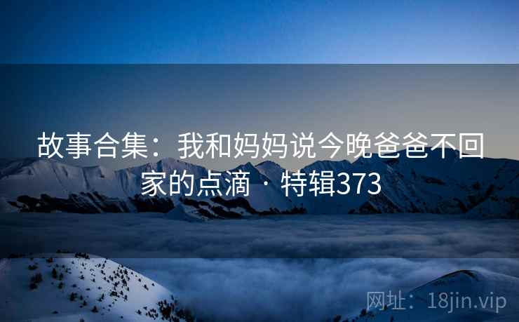 故事合集：我和妈妈说今晚爸爸不回家的点滴 · 特辑373
