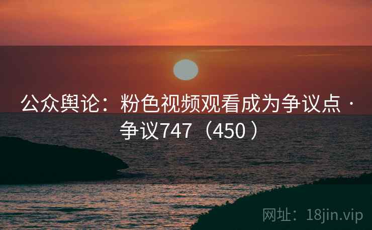 公众舆论：粉色视频观看成为争议点 · 争议747（450 ）
