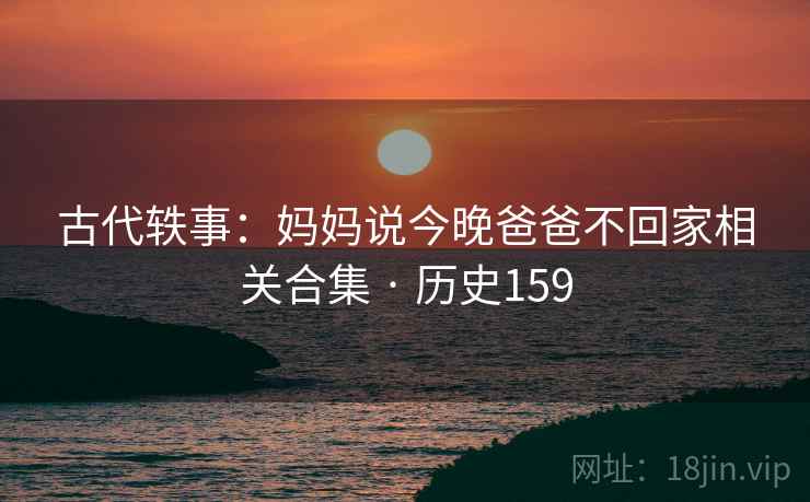 古代轶事：妈妈说今晚爸爸不回家相关合集 · 历史159