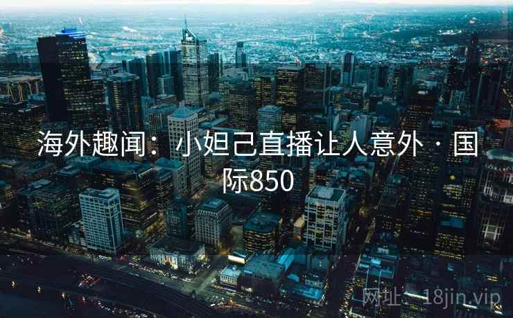 海外趣闻:小妲己直播让人意外 · 国际850 海外趣闻:小妲己直播让人意外 · 国际850