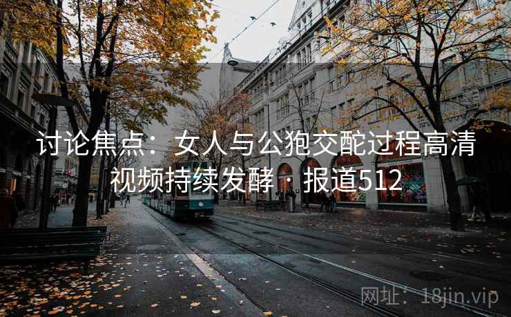 讨论焦点:女人与公狍交酡过程高清视频持续发酵 · 报道512 讨论焦点:女人与公狍交酡过程高清视频持续发酵 · 报道512