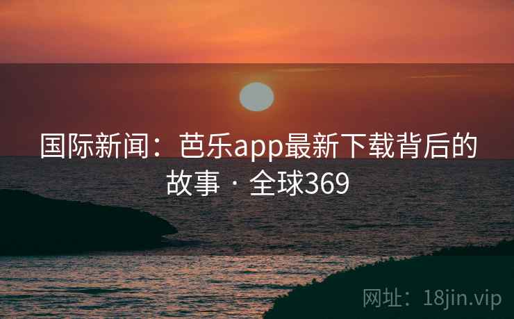 国际新闻：芭乐app最新下载背后的故事 · 全球369