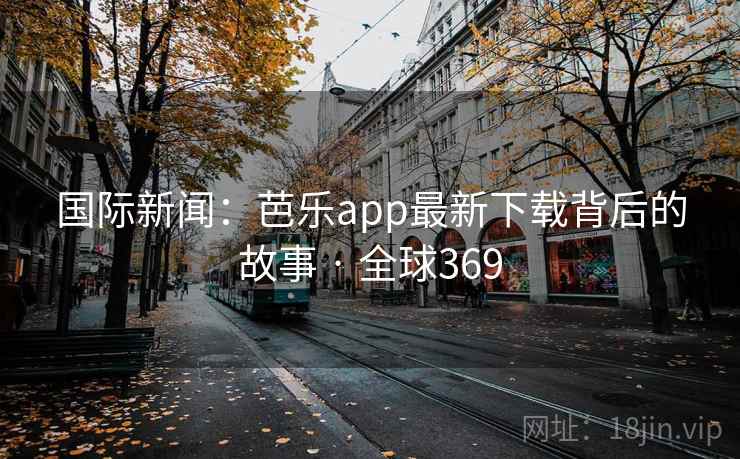 国际新闻：芭乐app最新下载背后的故事 · 全球369